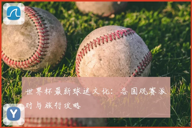 世界杯最新球迷文化：各国观赛派对与旅行攻略
