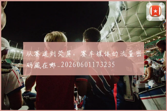 从赛道到荧屏，赛车媒体的流量密码藏在哪_20260601173235