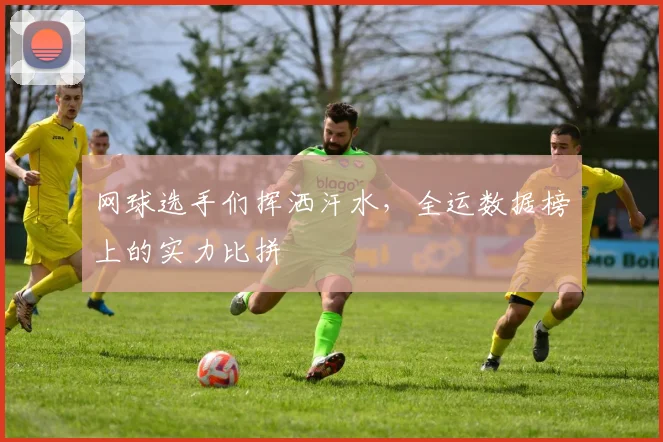 网球选手们挥洒汗水，全运数据榜上的实力比拼