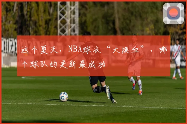 这个夏天，NBA球衣“大换血”，哪个球队的更新最成功