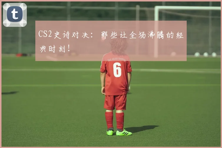 CS2史诗对决：那些让全场沸腾的经典时刻！