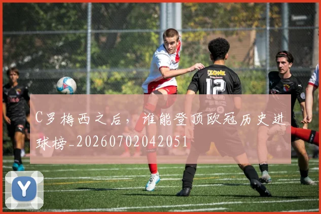 C罗梅西之后，谁能登顶欧冠历史进球榜_20260702042051