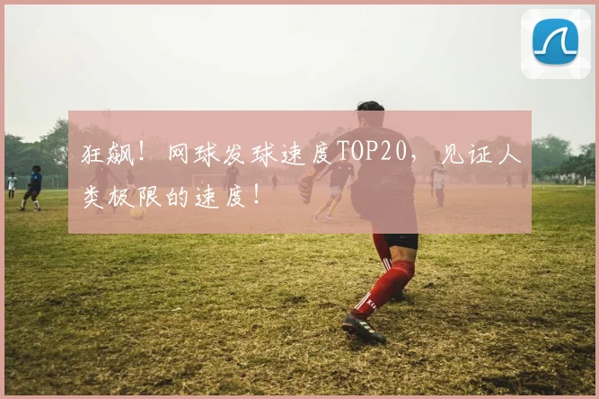 狂飙！网球发球速度TOP20，见证人类极限的速度！