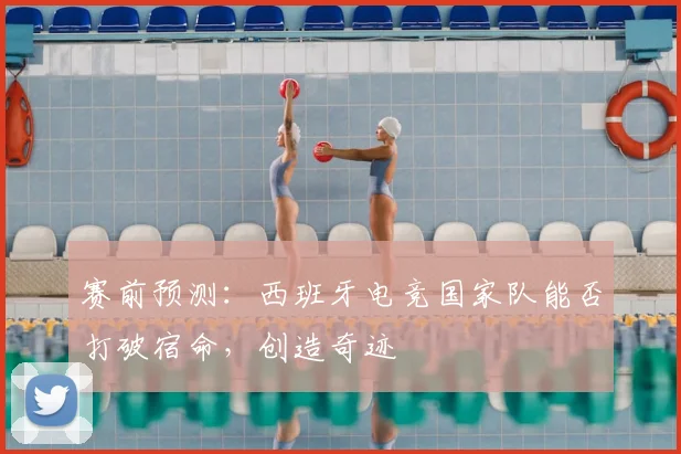 赛前预测：西班牙电竞国家队能否打破宿命，创造奇迹
