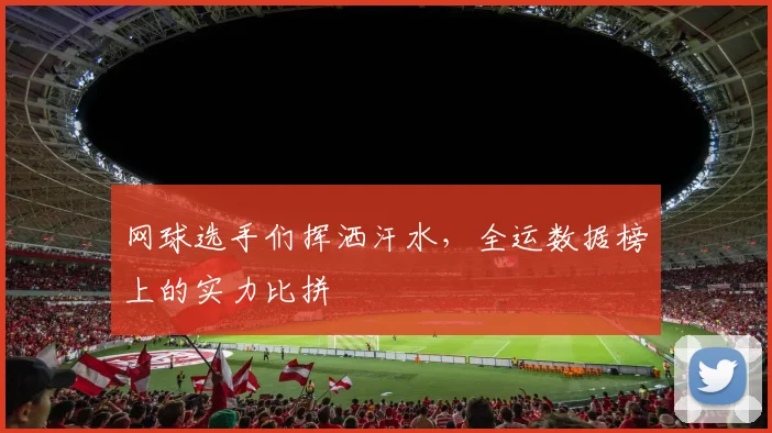 网球选手们挥洒汗水，全运数据榜上的实力比拼