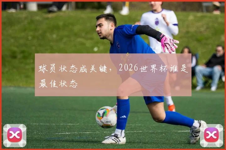 球员状态成关键,2026世界杯谁是最佳状态