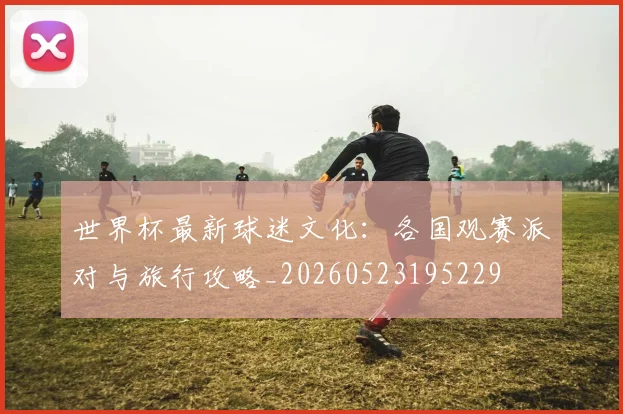 世界杯最新球迷文化：各国观赛派对与旅行攻略_20260523195229