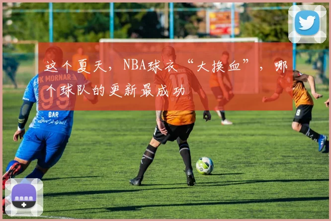 这个夏天，NBA球衣“大换血”，哪个球队的更新最成功