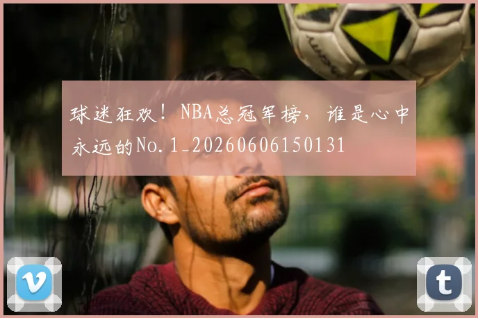 球迷狂欢！NBA总冠军榜，谁是心中永远的No.1_20260606150131