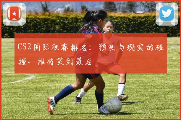 CS2国际联赛排名：预测与现实的碰撞，谁将笑到最后