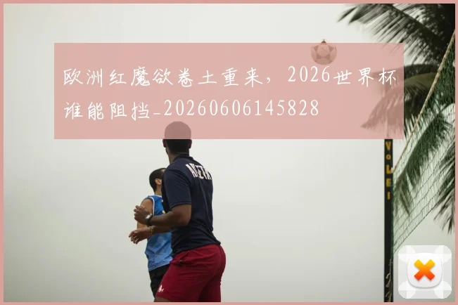 欧洲红魔欲卷土重来，2026世界杯谁能阻挡_20260606145828